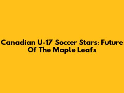 **Canadian U-17 Soccer Stars: Future Of The Maple Leafs**