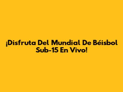 ¡Disfruta Del Mundial De Béisbol Sub-15 En Vivo!