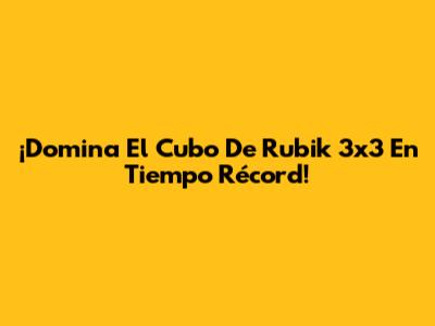 ¡Domina El Cubo De Rubik 3x3 En Tiempo Récord!