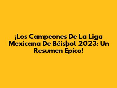 ¡Los Campeones De La Liga Mexicana De Béisbol 2023: Un Resumen Épico!