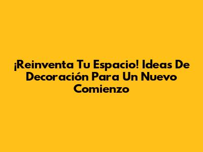 ¡Reinventa Tu Espacio! Ideas De Decoración Para Un Nuevo Comienzo