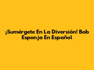 ¡Sumérgete En La Diversión! Bob Esponja En Español