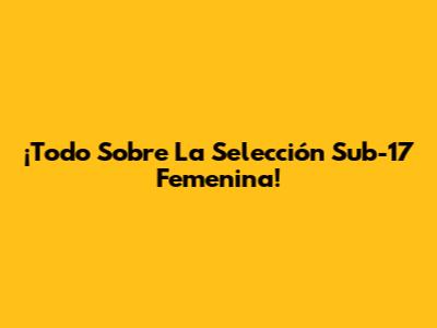 ¡Todo Sobre La Selección Sub-17 Femenina!