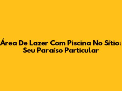 Área De Lazer Com Piscina No Sítio: Seu Paraíso Particular