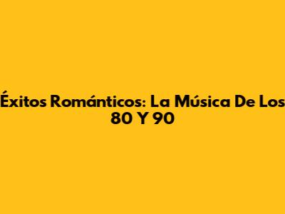 Éxitos Románticos: La Música De Los 80 Y 90