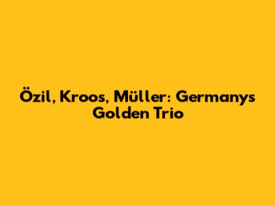 Özil, Kroos, Müller: Germany's Golden Trio