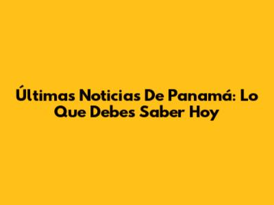 Últimas Noticias De Panamá: Lo Que Debes Saber Hoy
