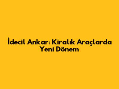 İdecil Ankar: Kiralık Araçlarda Yeni Dönem