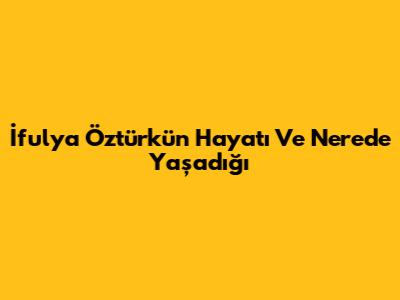 İfulya Öztürk'ün Hayatı Ve Nerede Yaşadığı
