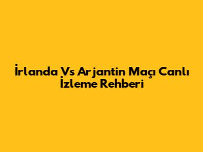 İrlanda Vs Arjantin Maçı Canlı İzleme Rehberi
