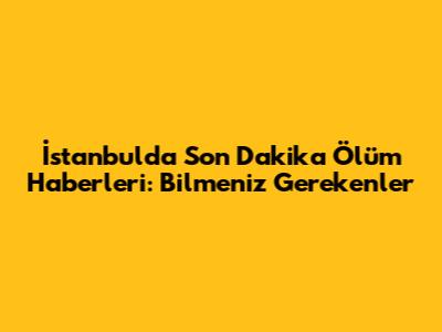 İstanbul'da Son Dakika Ölüm Haberleri: Bilmeniz Gerekenler