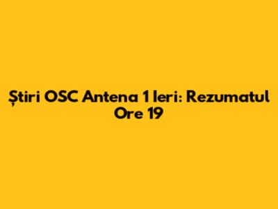 Știri OSC Antena 1 Ieri: Rezumatul Ore 19