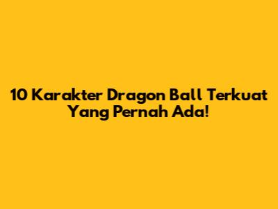 10 Karakter Dragon Ball Terkuat Yang Pernah Ada!
