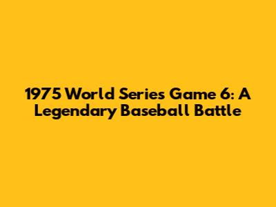 1975 World Series Game 6: A Legendary Baseball Battle
