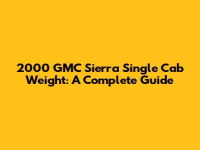 2000 GMC Sierra Single Cab Weight: A Complete Guide