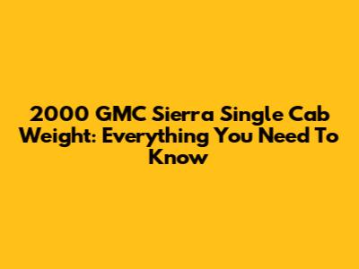 2000 GMC Sierra Single Cab Weight: Everything You Need To Know
