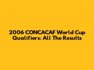 2006 CONCACAF World Cup Qualifiers: All The Results