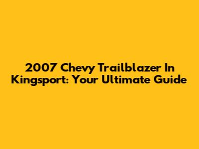 2007 Chevy Trailblazer In Kingsport: Your Ultimate Guide