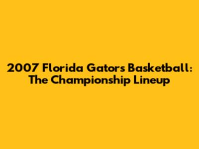 2007 Florida Gators Basketball: The Championship Lineup