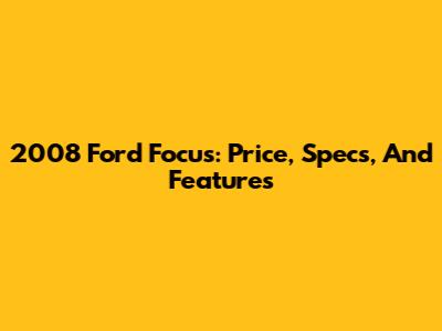 2008 Ford Focus: Price, Specs, And Features