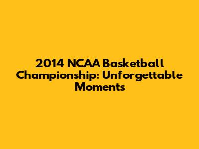 2014 NCAA Basketball Championship: Unforgettable Moments