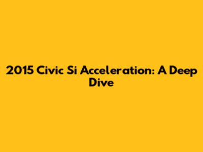 2015 Civic Si Acceleration: A Deep Dive
