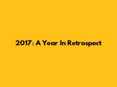 2017: A Year In Retrospect