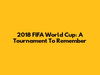 2018 FIFA World Cup: A Tournament To Remember