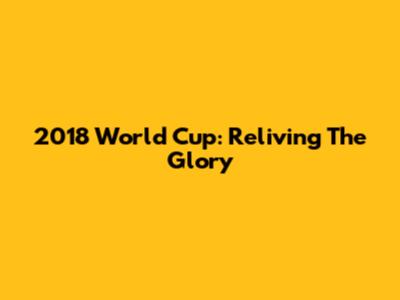 2018 World Cup: Reliving The Glory