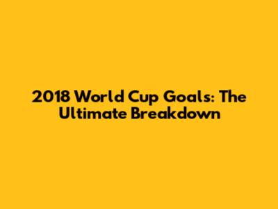 2018 World Cup Goals: The Ultimate Breakdown