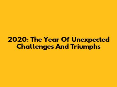 2020: The Year Of Unexpected Challenges And Triumphs