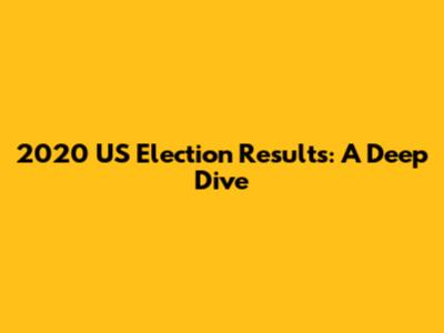 2020 US Election Results: A Deep Dive