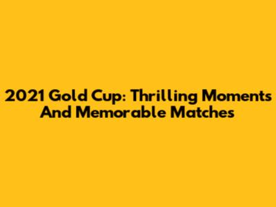 2021 Gold Cup: Thrilling Moments And Memorable Matches