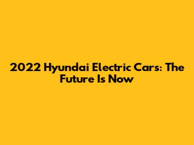 2022 Hyundai Electric Cars: The Future Is Now