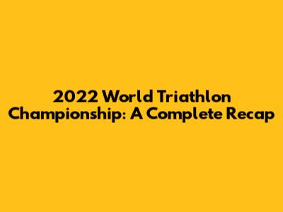 2022 World Triathlon Championship: A Complete Recap