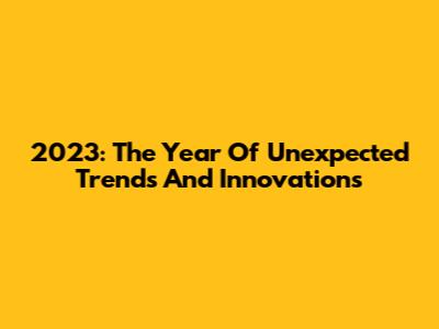 2023: The Year Of Unexpected Trends And Innovations