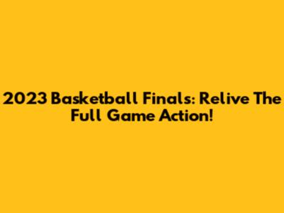 2023 Basketball Finals: Relive The Full Game Action!