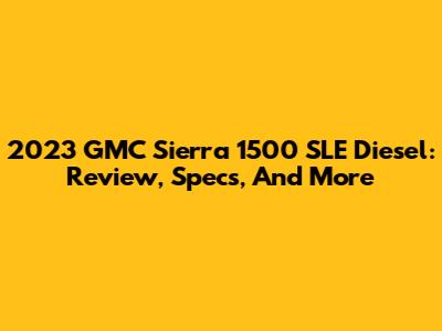 2023 GMC Sierra 1500 SLE Diesel: Review, Specs, And More
