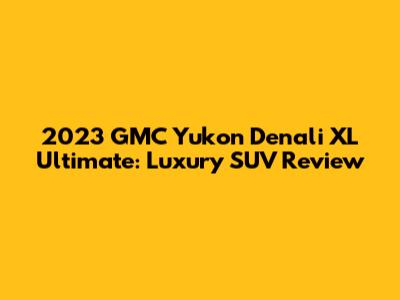 2023 GMC Yukon Denali XL Ultimate: Luxury SUV Review