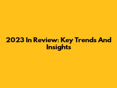 2023 In Review: Key Trends And Insights
