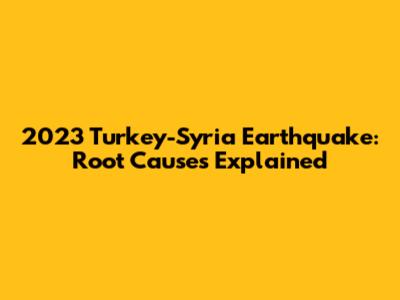 2023 Turkey-Syria Earthquake: Root Causes Explained