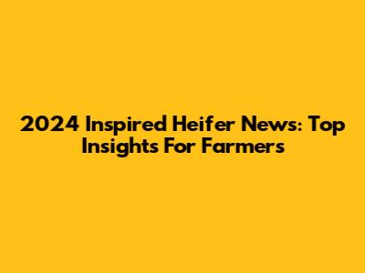 2024 Inspired Heifer News: Top Insights For Farmers