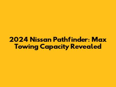 2024 Nissan Pathfinder: Max Towing Capacity Revealed
