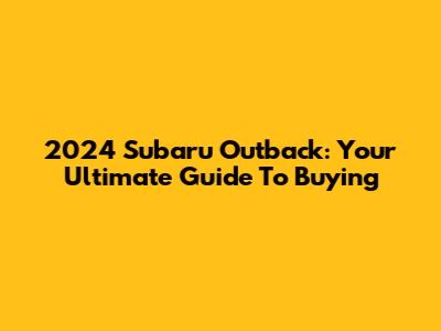 2024 Subaru Outback: Your Ultimate Guide To Buying