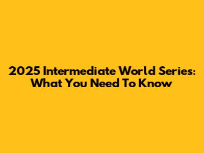 2025 Intermediate World Series: What You Need To Know