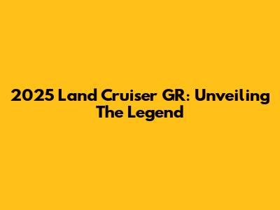 2025 Land Cruiser GR: Unveiling The Legend