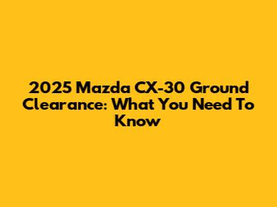 2025 Mazda CX-30 Ground Clearance: What You Need To Know