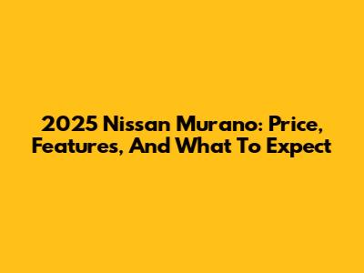 2025 Nissan Murano: Price, Features, And What To Expect