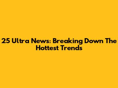25 Ultra News: Breaking Down The Hottest Trends