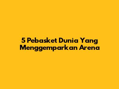 5 Pebasket Dunia Yang Menggemparkan Arena